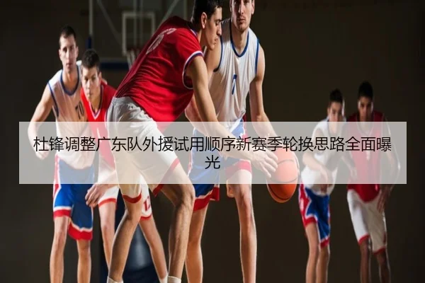 杜锋调整广东队外援试用顺序新赛季轮换思路全面曝光