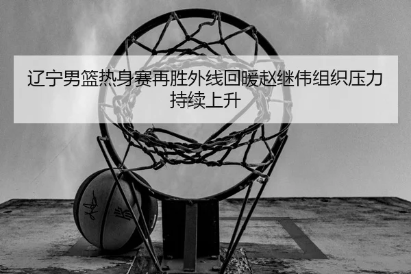 辽宁男篮热身赛再胜外线回暖赵继伟组织压力持续上升