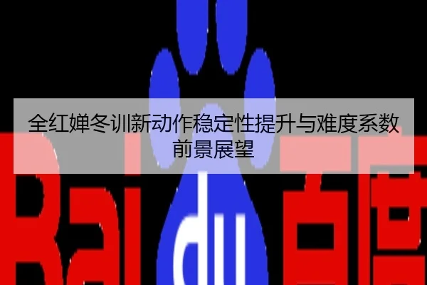 全红婵冬训新动作稳定性提升与难度系数前景展望