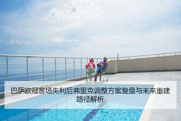 巴萨欧冠客场失利后弗里克调整方案复盘与未来重建路径解析